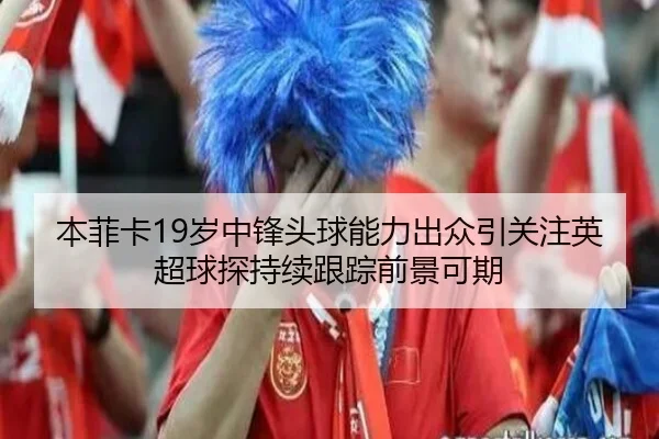 本菲卡19岁中锋头球能力出众引关注英超球探持续跟踪前景可期